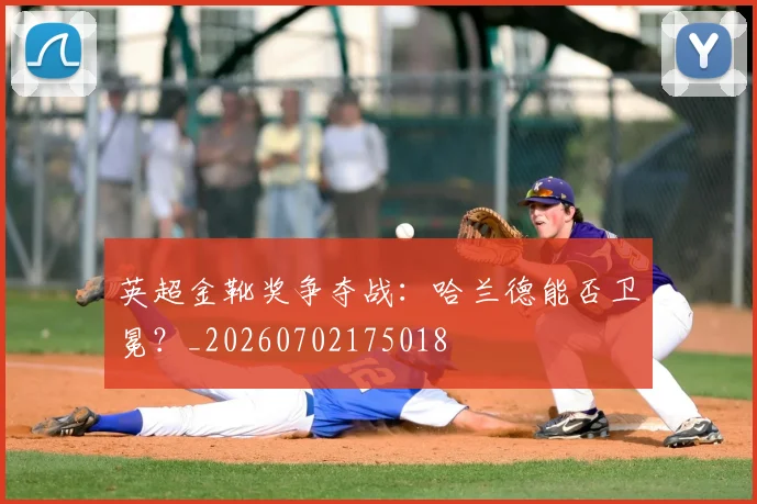 英超金靴奖争夺战：哈兰德能否卫冕？_20260702175018