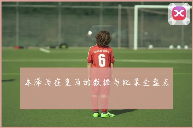 本泽马在皇马的数据与纪录全盘点