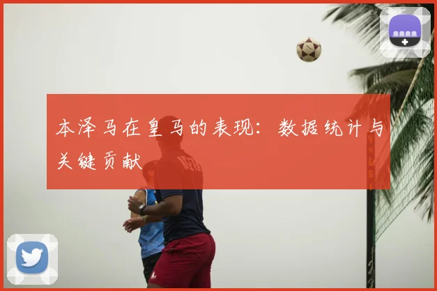 本泽马在皇马的表现：数据统计与关键贡献