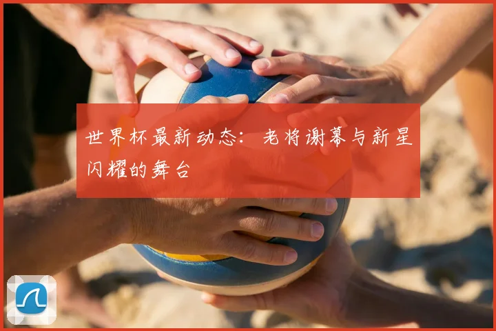 世界杯最新动态：老将谢幕与新星闪耀的舞台