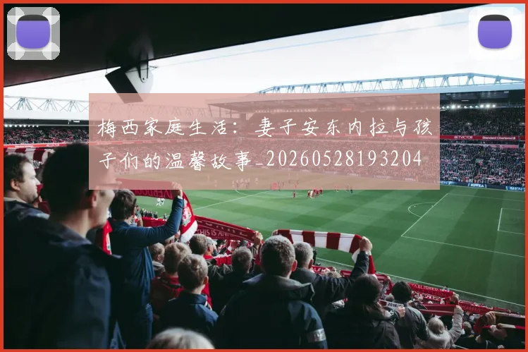 梅西家庭生活:妻子安东内拉与孩子们的温馨故事_20260528193204