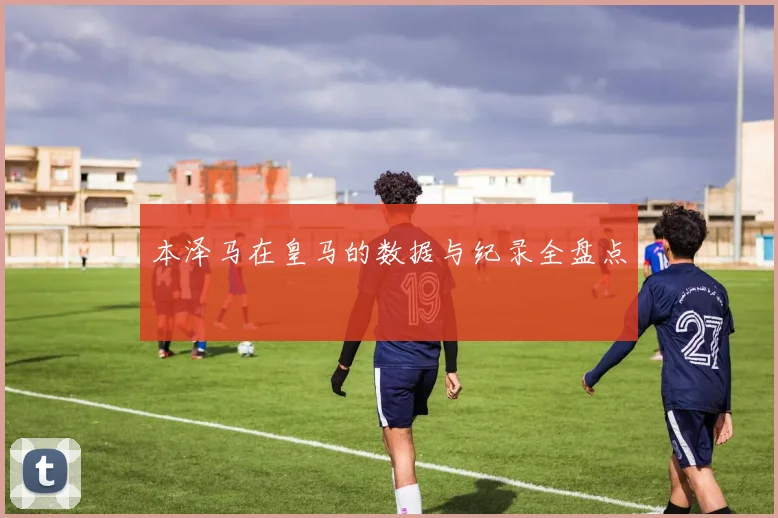 本泽马在皇马的数据与纪录全盘点