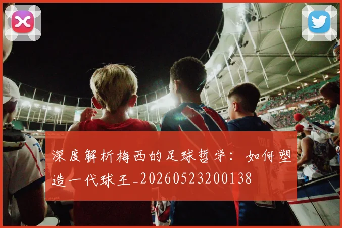 深度解析梅西的足球哲学：如何塑造一代球王_20260523200138