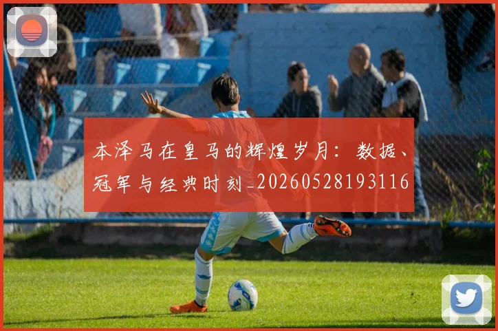 本泽马在皇马的辉煌岁月：数据、冠军与经典时刻_20260528193116